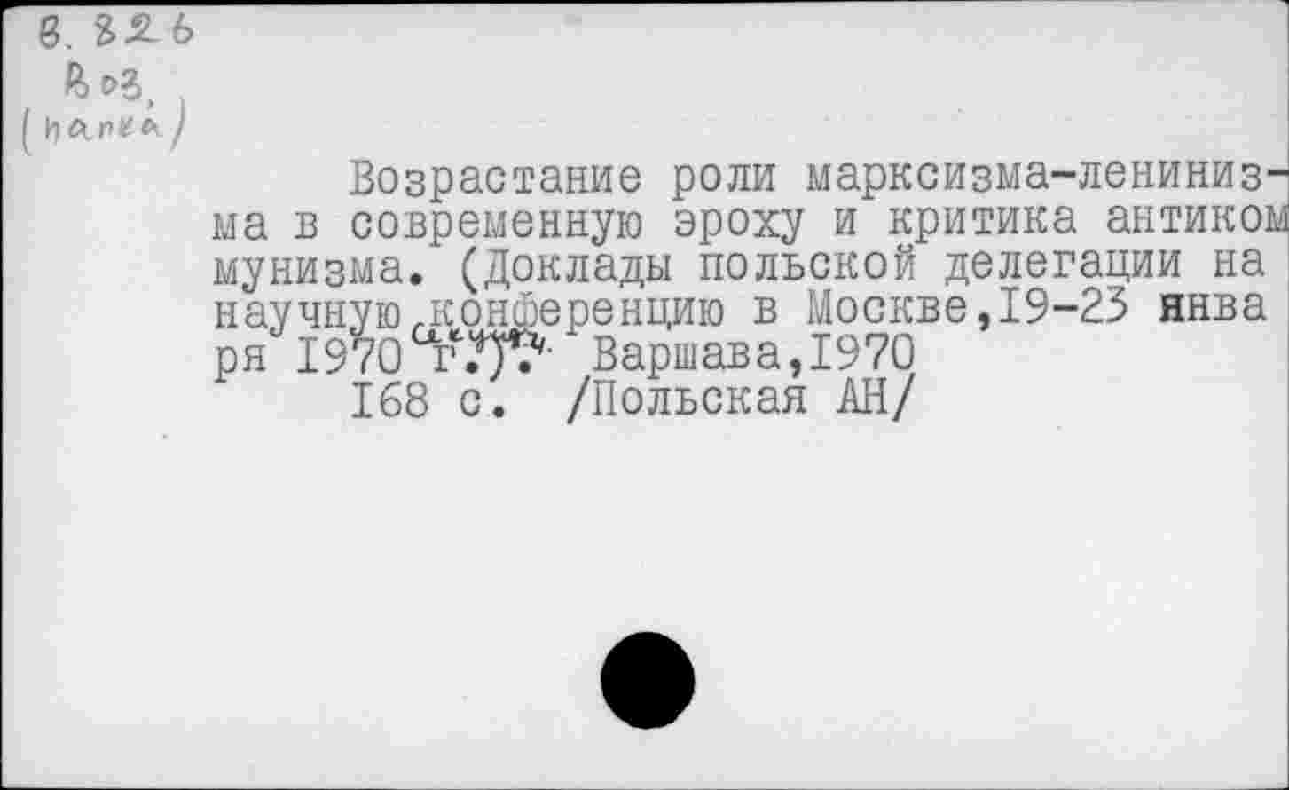 ﻿8. 85 6
А )
Возрастание роли марксизма-лениниз^ ма в современную эроху и критика антикор мунизма. (Доклады польской делегации на научную,.конференцию в Москве, 19-23 ннва ря 1970 гВаршава,1970
168 с. /Польская АН/